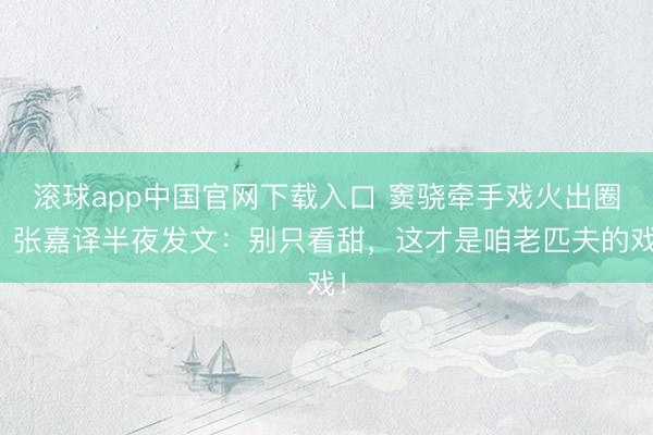 滚球app中国官网下载入口 窦骁牵手戏火出圈！张嘉译半夜发文：别只看甜，这才是咱老匹夫的戏！