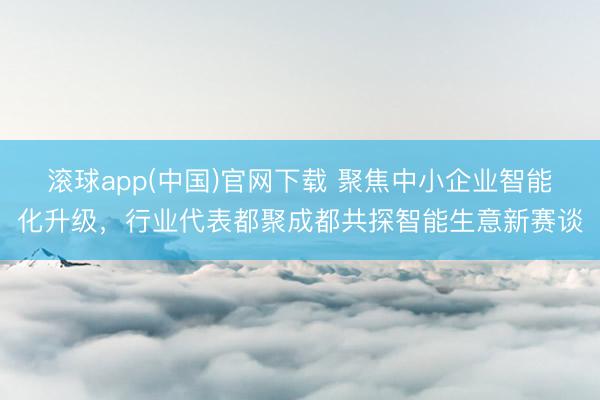 滚球app(中国)官网下载 聚焦中小企业智能化升级，行业代表都聚成都共探智能生意新赛谈