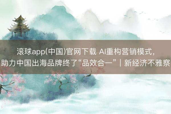 滚球app(中国)官网下载 AI重构营销模式，助力中国出海品牌终了“品效合一”｜新经济不雅察