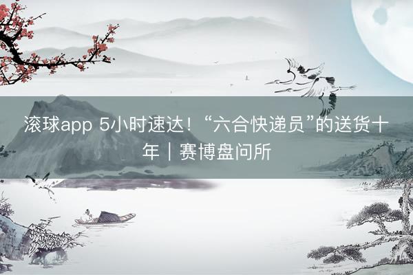 滚球app 5小时速达！“六合快递员”的送货十年｜赛博盘问所