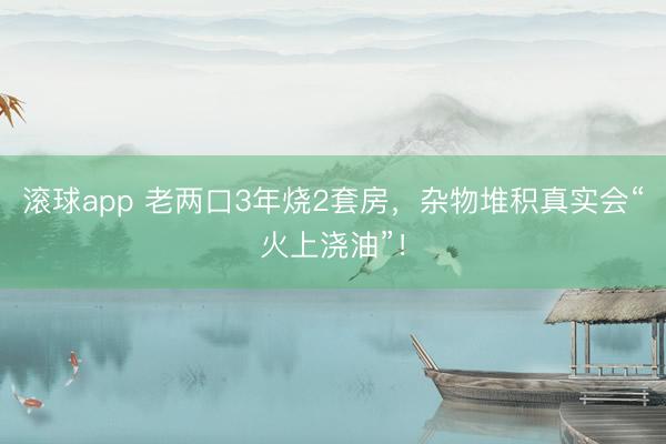 滚球app 老两口3年烧2套房，杂物堆积真实会“火上浇油”！