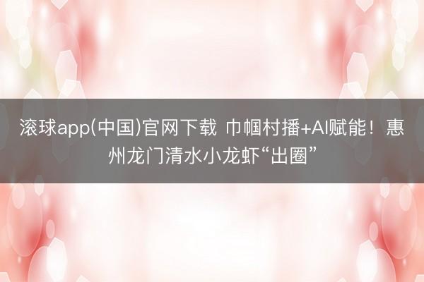 滚球app(中国)官网下载 巾帼村播+AI赋能！惠州龙门清水小龙虾“出圈”