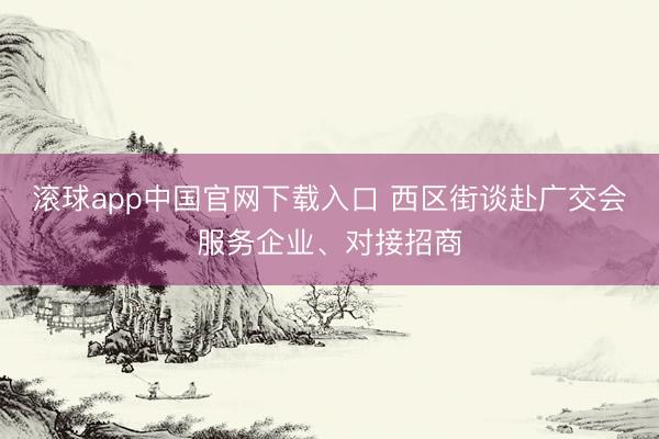 滚球app中国官网下载入口 西区街谈赴广交会服务企业、对接招商
