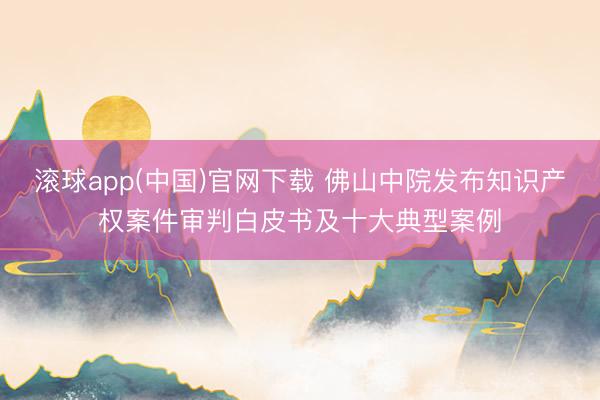 滚球app(中国)官网下载 佛山中院发布知识产权案件审判白皮书及十大典型案例