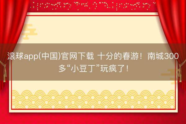 滚球app(中国)官网下载 十分的春游！南城300多“小豆丁”玩疯了！
