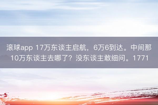 滚球app 17万东谈主启航，6万6到达。中间那10万东谈主去哪了？没东谈主敢细问。1771