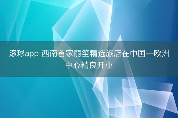 滚球app 西南首家丽笙精选旅店在中国—欧洲中心精良开业