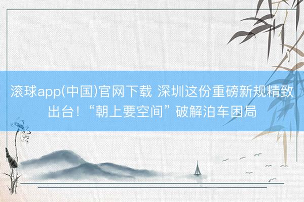 滚球app(中国)官网下载 深圳这份重磅新规精致出台！“朝上要空间” 破解泊车困局