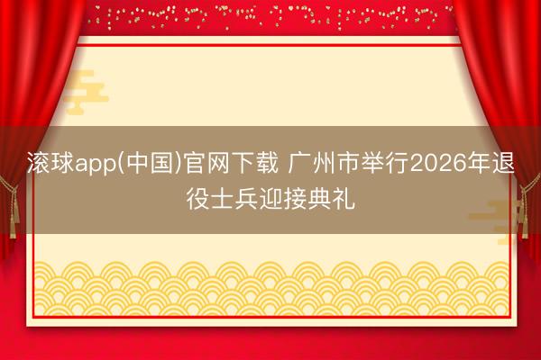 滚球app(中国)官网下载 广州市举行2026年退役士兵迎接典礼