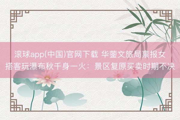 滚球app(中国)官网下载 华蓥文旅局禀报女搭客玩瀑布秋千身一火：景区复原买卖时期不决