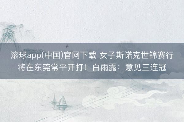 滚球app(中国)官网下载 女子斯诺克世锦赛行将在东莞常平开打！白雨露：意见三连冠