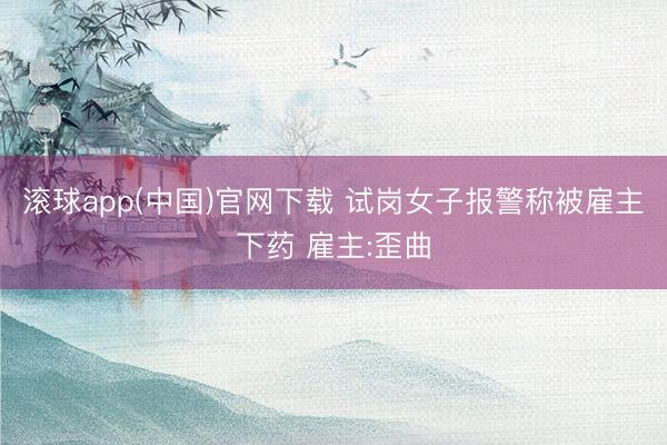 滚球app(中国)官网下载 试岗女子报警称被雇主下药 雇主:歪曲