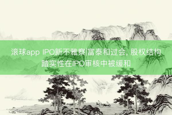 滚球app IPO新不雅察|富泰和过会, 股权结构踏实性在IPO审核中被缓和