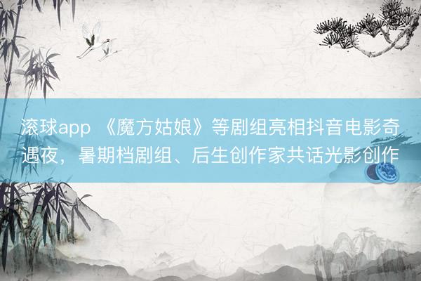 滚球app 《魔方姑娘》等剧组亮相抖音电影奇遇夜，暑期档剧组、后生创作家共话光影创作