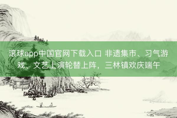 滚球app中国官网下载入口 非遗集市、习气游戏、文艺上演轮替上阵，三林镇欢庆端午