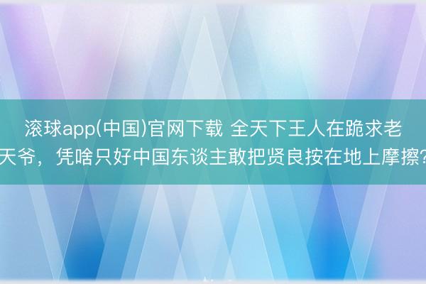 滚球app(中国)官网下载 全天下王人在跪求老天爷，凭啥只好中国东谈主敢把贤良按在地上摩擦？