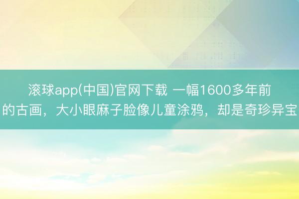 滚球app(中国)官网下载 一幅1600多年前的古画，大小眼麻子脸像儿童涂鸦，却是奇珍异宝